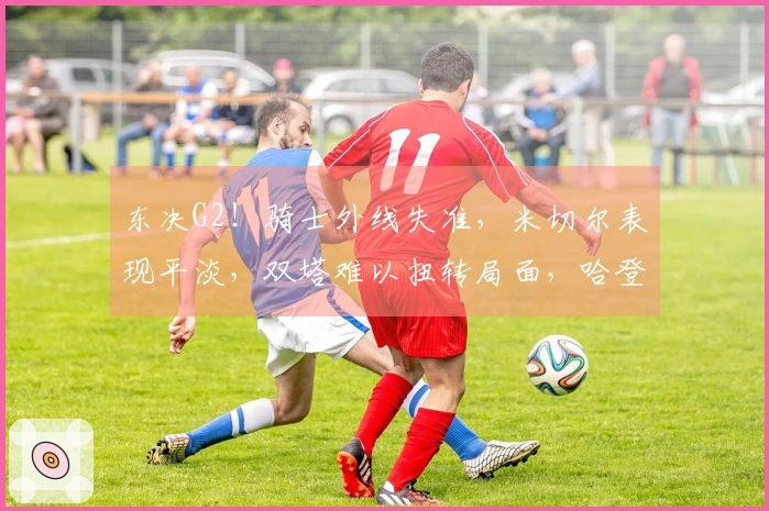 东决G2！骑士外线失准，米切尔表现平淡，双塔难以扭转局面，哈登全力以赴