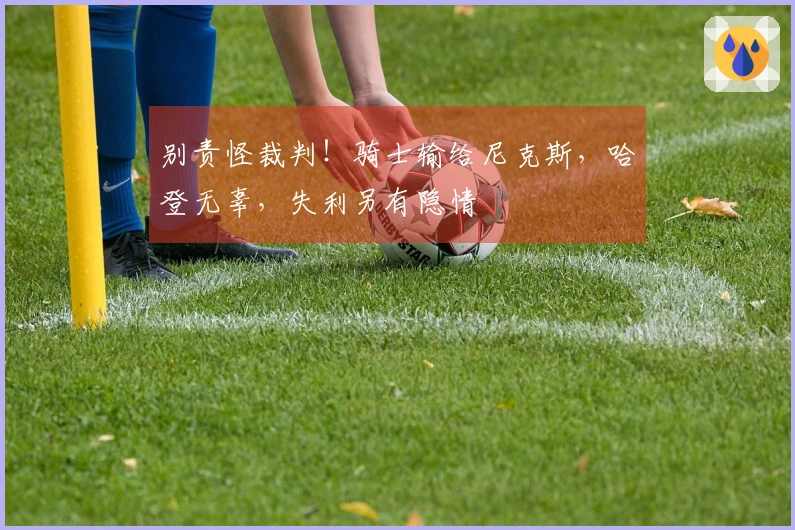 别责怪裁判！骑士输给尼克斯，哈登无辜，失利另有隐情