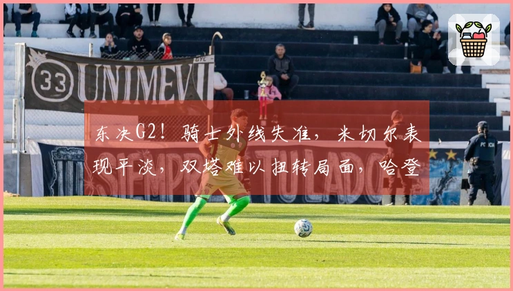 东决G2！骑士外线失准，米切尔表现平淡，双塔难以扭转局面，哈登全力以赴